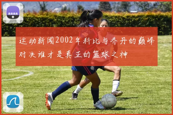 运动新闻2002年科比与乔丹的巅峰对决谁才是真正的篮球之神