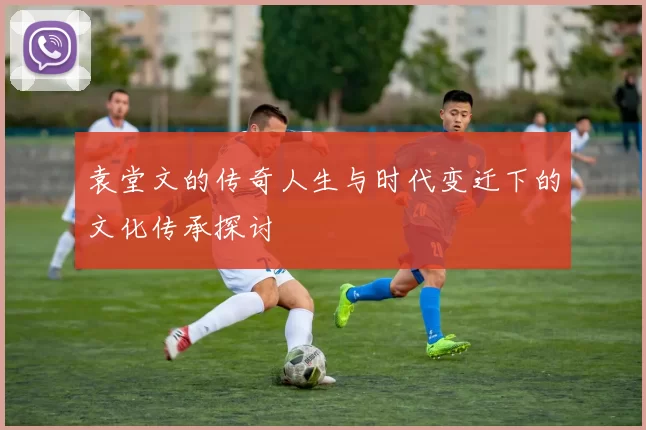 袁堂文的传奇人生与时代变迁下的文化传承探讨