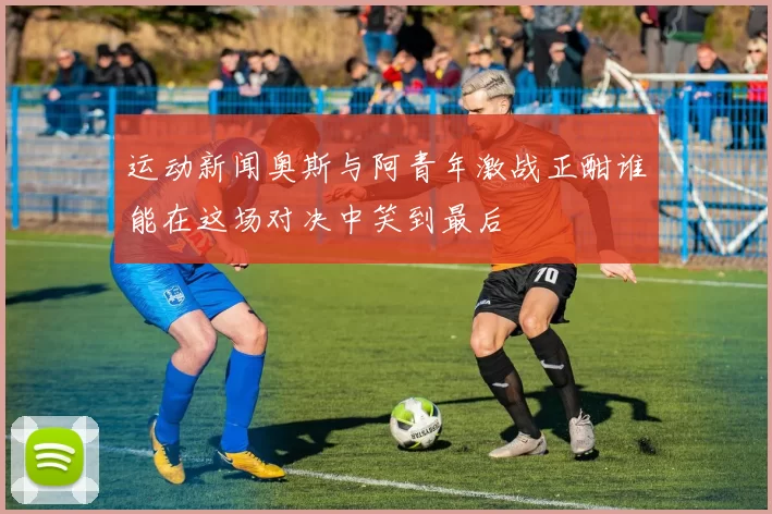 运动新闻奥斯与阿青年激战正酣谁能在这场对决中笑到最后