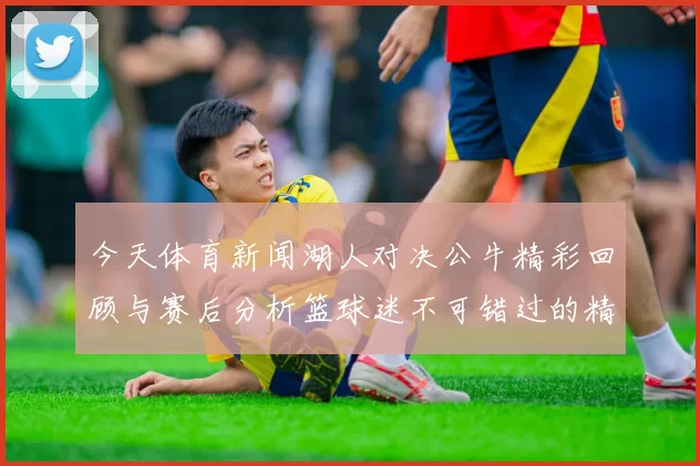 今天体育新闻湖人对决公牛精彩回顾与赛后分析篮球迷不可错过的精彩瞬间