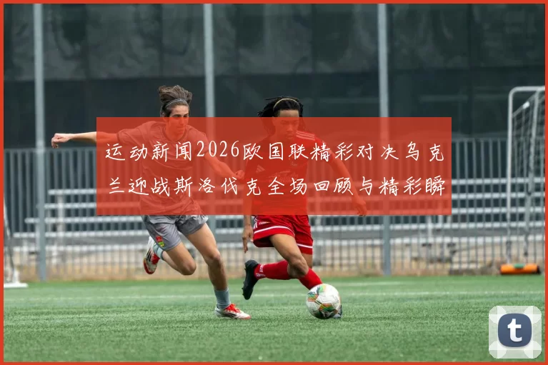 运动新闻2026欧国联精彩对决乌克兰迎战斯洛伐克全场回顾与精彩瞬间分析