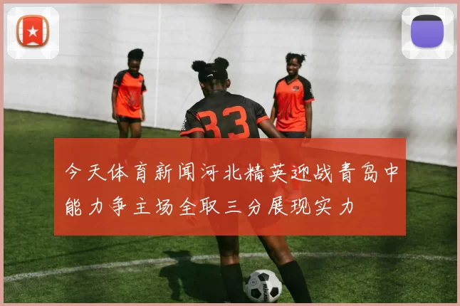 今天体育新闻河北精英迎战青岛中能力争主场全取三分展现实力