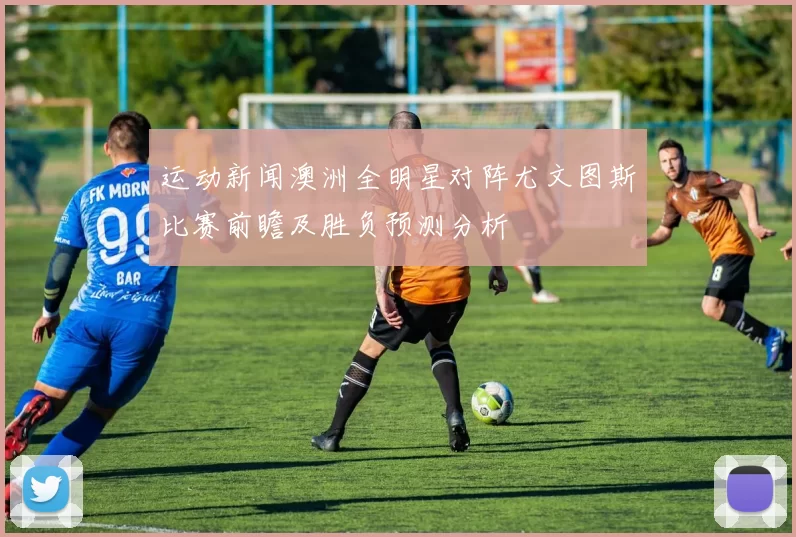 运动新闻澳洲全明星对阵尤文图斯比赛前瞻及胜负预测分析