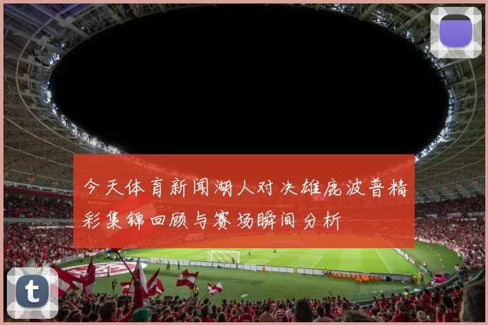 今天体育新闻湖人对决雄鹿波普精彩集锦回顾与赛场瞬间分析