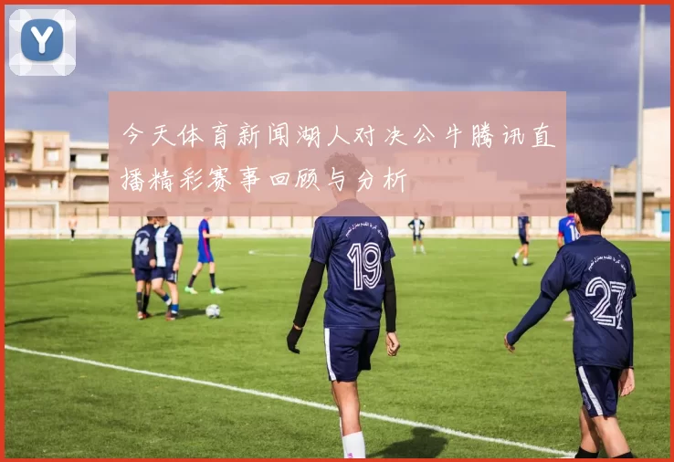 今天体育新闻湖人对决公牛腾讯直播精彩赛事回顾与分析